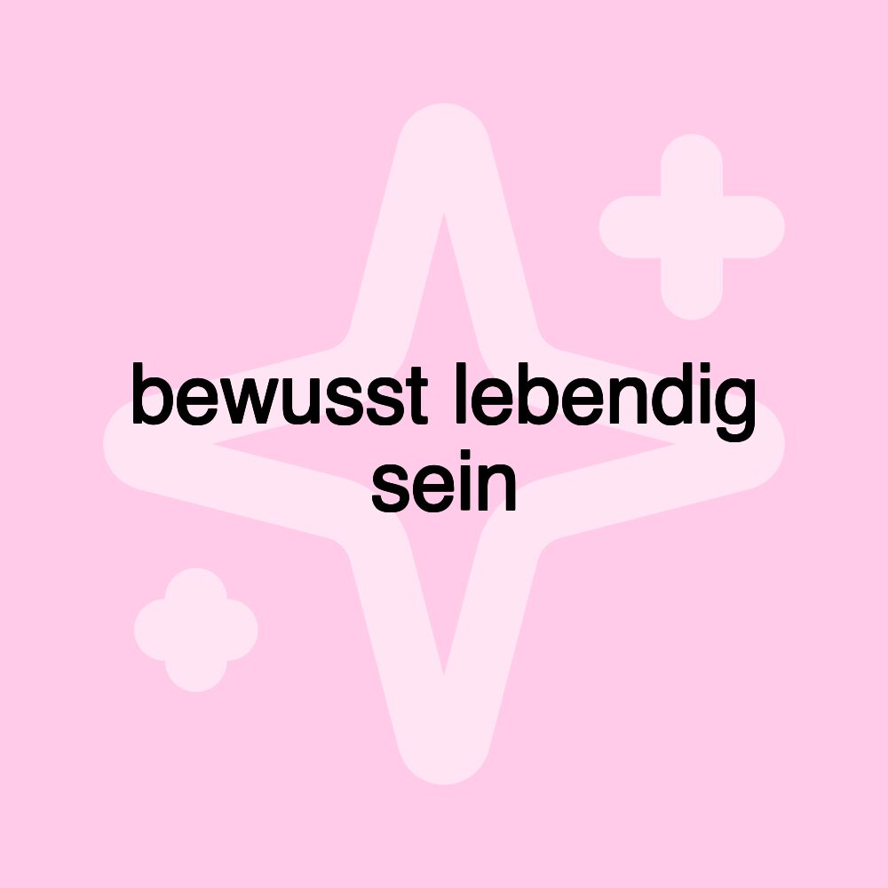 bewusst lebendig sein